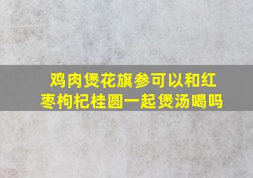 鸡肉煲花旗参可以和红枣枸杞桂圆一起煲汤喝吗