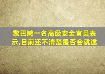 黎巴嫩一名高级安全官员表示,目前还不清楚是否会就逮