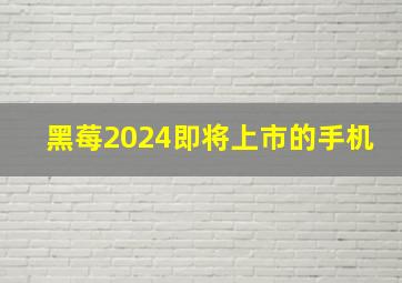 黑莓2024即将上市的手机