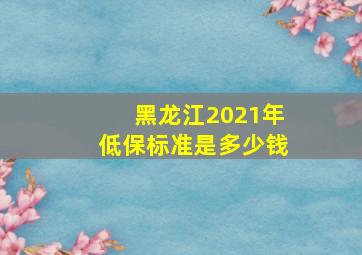 黑龙江2021年低保标准是多少钱