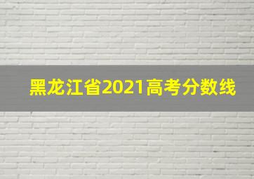 黑龙江省2021高考分数线