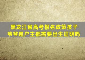 黑龙江省高考报名政策孩子爷爷是户主都需要出生证明吗